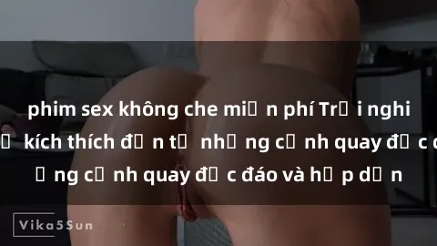 phim sex không che miễn phí Trải nghiệm phim sex : Sự kích thích đến từ những cảnh quay độc đáo và hấp dẫn