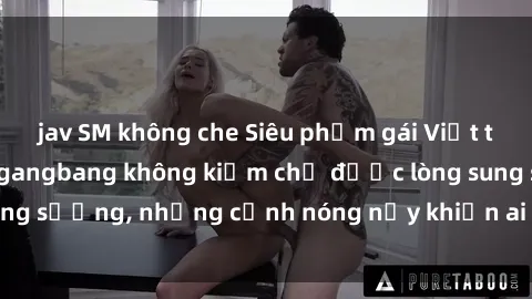 jav SM không che Siêu phẩm gái Việt tham gia trong buổi gangbang không kiềm chế được lòng sung sướng, những cảnh nóng nảy khiến ai cũng phải mãn nhãn