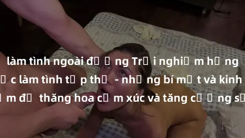 làm tình ngoài đường Trải nghiệm hứng khởi cùng với việc làm tình tập thể - những bí mật và kinh nghiệm để thăng hoa cảm xúc và tăng cường sự gắn kết trong mối quan hệ