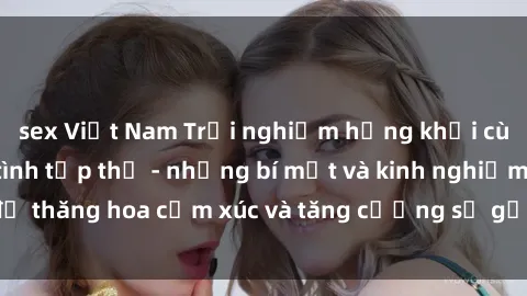 sex Việt Nam Trải nghiệm hứng khởi cùng với việc làm tình tập thể - những bí mật và kinh nghiệm để thăng hoa cảm xúc và tăng cường sự gắn kết trong mối quan hệ