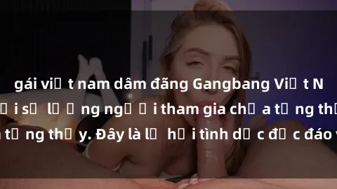 gái việt nam dâm đãng Gangbang Việt Nam: Kỷ lục mới với số lượng người tham gia chưa từng thấy. Đây là lễ hội tình dục độc đáo và gây sốc.