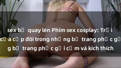 sex bị quay lén Phim sex cosplay: Trải nghiệm tuyệt vời của cặp đôi trong những bộ trang phục gợi cảm và kích thích