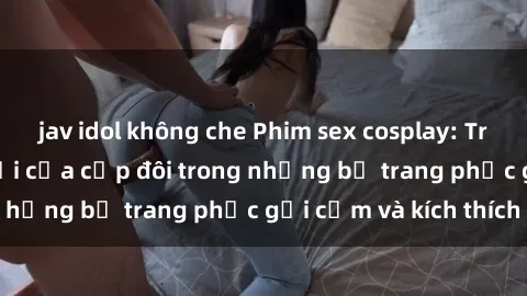 jav idol không che Phim sex cosplay: Trải nghiệm tuyệt vời của cặp đôi trong những bộ trang phục gợi cảm và kích thích
