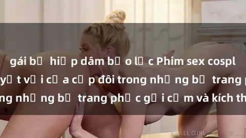 gái bị hiếp dâm bạo lực Phim sex cosplay: Trải nghiệm tuyệt vời của cặp đôi trong những bộ trang phục gợi cảm và kích thích