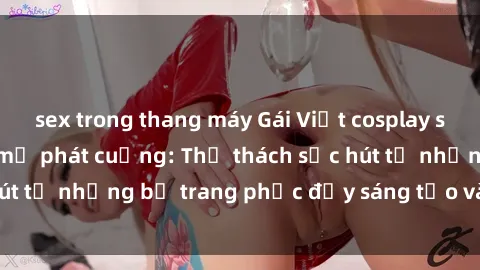 sex trong thang máy Gái Việt cosplay sexy khiến fan hâm mộ phát cuồng: Thử thách sức hút từ những bộ trang phục đầy sáng tạo và quyến rũ!