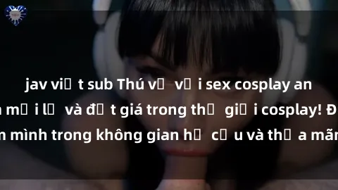 jav việt sub Thú vị với sex cosplay anime: Trải nghiệm mới lạ và đắt giá trong thế giới cosplay! Đắm mình trong không gian hư cấu và thỏa mãn niềm đam mê của bạn!