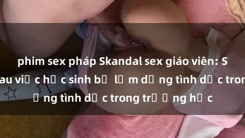 phim sex pháp Skandal sex giáo viên: Sự thật đằng sau việc học sinh bị lạm dụng tình dục trong trường học