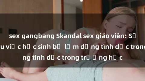 sex gangbang Skandal sex giáo viên: Sự thật đằng sau việc học sinh bị lạm dụng tình dục trong trường học