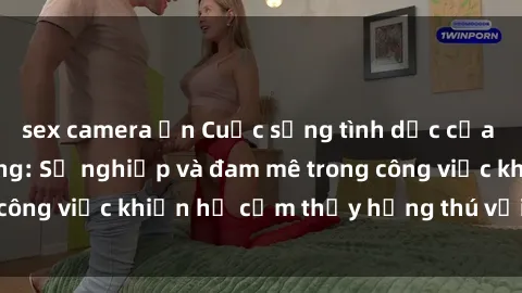 sex camera ẩn Cuộc sống tình dục của nhân viên văn phòng: Sự nghiệp và đam mê trong công việc khiến họ cảm thấy hứng thú với tình dục?