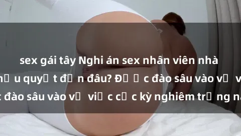 sex gái tây Nghi án sex nhân viên nhà hàng: Hậu quả và hậu quyết đến đâu? Được đào sâu vào vụ việc cực kỳ nghiêm trọng này.