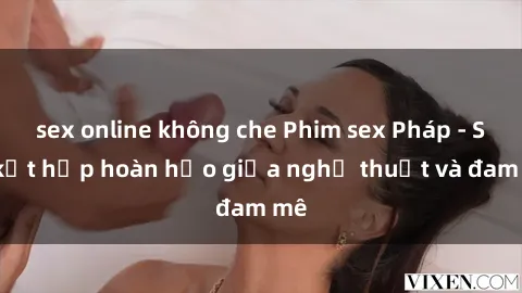 sex online không che Phim sex Pháp - Sự kết hợp hoàn hảo giữa nghệ thuật và đam mê