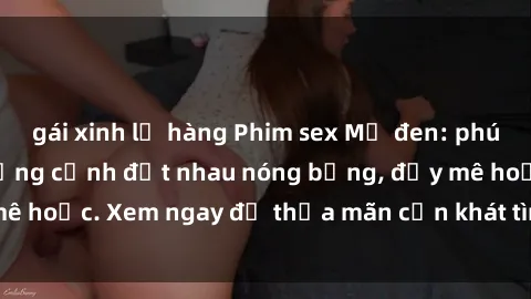 gái xinh lộ hàng Phim sex Mỹ đen: phút mãnh liệt với những cảnh địt nhau nóng bỏng, đầy mê hoặc. Xem ngay để thỏa mãn cơn khát tình dục của bạn!