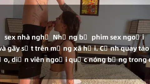 sex nhà nghỉ Những bộ phim sex ngoại quốc nổi tiếng và gây sốt trên mạng xã hội. Cảnh quay táo bạo, diễn viên ngoại quốc nóng bỏng trong các tác phẩm đỉnh cao.