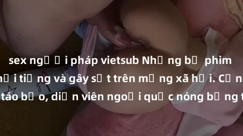 sex người pháp vietsub Những bộ phim sex ngoại quốc nổi tiếng và gây sốt trên mạng xã hội. Cảnh quay táo bạo, diễn viên ngoại quốc nóng bỏng trong các tác phẩm đỉnh cao.