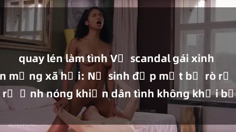 quay lén làm tình Vụ scandal gái xinh lộ hàng gây sốt trên mạng xã hội: Nữ sinh đẹp mắt bị rò rỉ ảnh nóng khiến dân tình không khỏi bất ngờ và phẫn nộ!