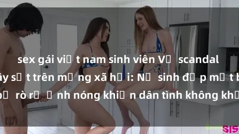 sex gái việt nam sinh viên Vụ scandal gái xinh lộ hàng gây sốt trên mạng xã hội: Nữ sinh đẹp mắt bị rò rỉ ảnh nóng khiến dân tình không khỏi bất ngờ và phẫn nộ!