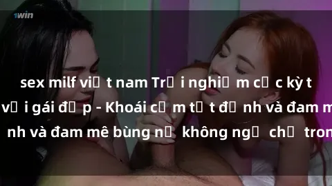 sex milf việt nam Trải nghiệm cực kỳ thú vị khi làm tình với gái đẹp - Khoái cảm tột đỉnh và đam mê bùng nổ không ngờ chỉ trong một đêm!