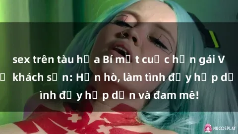 sex trên tàu hỏa Bí mật cuộc hẹn gái Việt lần đầu ở khách sạn: Hẹn hò, làm tình đầy hấp dẫn và đam mê!