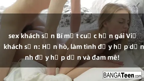 sex khách sạn Bí mật cuộc hẹn gái Việt lần đầu ở khách sạn: Hẹn hò, làm tình đầy hấp dẫn và đam mê!