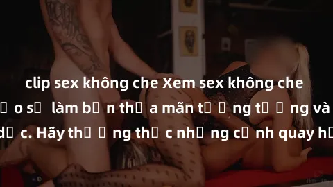 clip sex không che Xem sex không che HD miễn phí đảm bảo sẽ làm bạn thỏa mãn tưởng tượng và nhu cầu tình dục. Hãy thưởng thức những cảnh quay hấp dẫn và mãnh liệt ngay bây giờ!