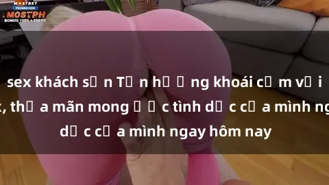 sex khách sạn Tận hưởng khoái cảm với gái xinh sex, thỏa mãn mong ước tình dục của mình ngay hôm nay