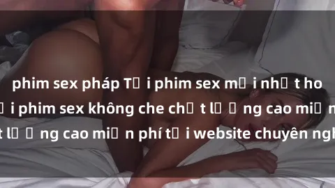 phim sex pháp Tải phim sex mới nhất hot nhất - Xem và tải phim sex không che chất lượng cao miễn phí tại website chuyên nghiệp.