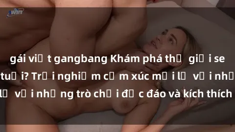 gái việt gangbang Khám phá thế giới sex trực tuyến: Hơn tuổi? Trải nghiệm cảm xúc mới lạ với những trò chơi độc đáo và kích thích người lớn