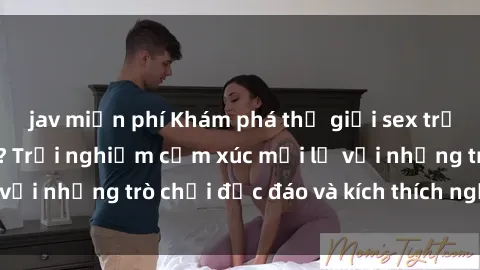 jav miễn phí Khám phá thế giới sex trực tuyến: Hơn tuổi? Trải nghiệm cảm xúc mới lạ với những trò chơi độc đáo và kích thích người lớn