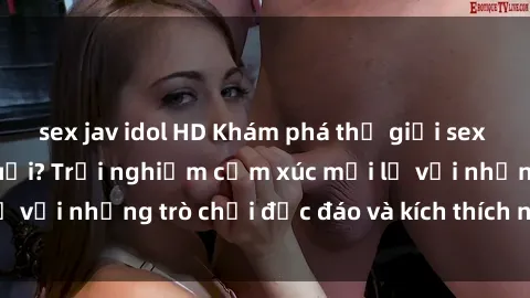 sex jav idol HD Khám phá thế giới sex trực tuyến: Hơn tuổi? Trải nghiệm cảm xúc mới lạ với những trò chơi độc đáo và kích thích người lớn
