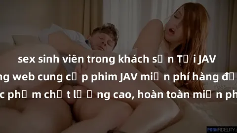 sex sinh viên trong khách sạn Tải JAV miễn phí: Các trang web cung cấp phim JAV miễn phí hàng đầu hiện nay. Các tác phẩm chất lượng cao, hoàn toàn miễn phí, giúp bạn thỏa mãn niềm đam mê mà không tốn 