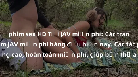 phim sex HD Tải JAV miễn phí: Các trang web cung cấp phim JAV miễn phí hàng đầu hiện nay. Các tác phẩm chất lượng cao, hoàn toàn miễn phí, giúp bạn thỏa mãn niềm đam mê mà không tốn kém.