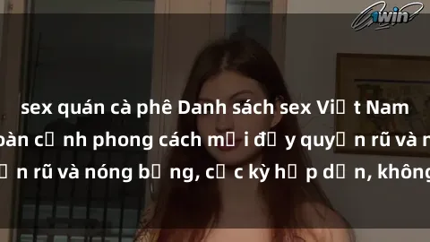 sex quán cà phê Danh sách sex Việt Nam không che - Ảnh toàn cảnh phong cách mới đầy quyến rũ và nóng bỏng, cực kỳ hấp dẫn, không thể bỏ qua!