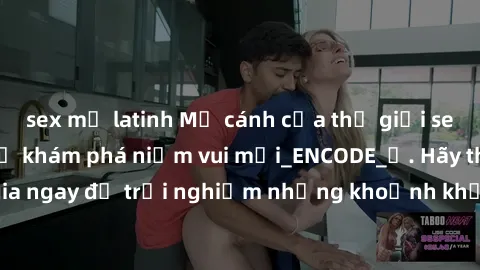 sex mỹ latinh Mở cánh cửa thế giới sex MILF Việt Nam để khám phá niềm vui mới_ENCODE_. Hãy tham gia ngay để trải nghiệm những khoảnh khắc đầy kích thích và đam mê.