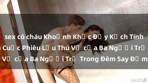 sex cô cháu Khoảnh Khắc Đầy Kịch Tính: Sex  Việt Nam và Cuộc Phiêu Lưu Thú Vị của Ba Người Trẻ Trong Đêm Say Đắm