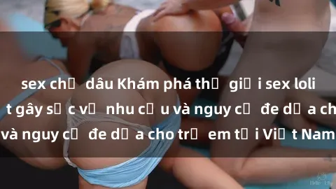 sex chị dâu Khám phá thế giới sex loli Việt Nam: Sự thật gây sốc về nhu cầu và nguy cơ đe dọa cho trẻ em tại Việt Nam