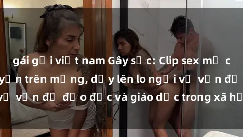 gái gọi việt nam Gây sốc: Clip sex mẹ con Việt Nam lan truyền trên mạng, dấy lên lo ngại về vấn đề đạo đức và giáo dục trong xã hội hiện nay.