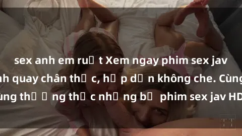 sex anh em ruột Xem ngay phim sex jav HD với những cảnh quay chân thực, hấp dẫn không che. Cùng thưởng thức những bộ phim sex jav HD hot nhất hiện nay!