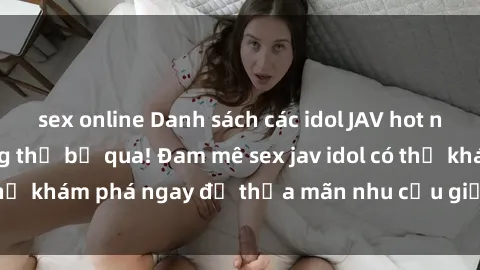 sex online Danh sách các idol JAV hot nhất hiện nay không thể bỏ qua! Đam mê sex jav idol có thể khám phá ngay để thỏa mãn nhu cầu giải trí của mình!