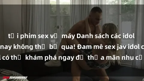 tải phim sex về máy Danh sách các idol JAV hot nhất hiện nay không thể bỏ qua! Đam mê sex jav idol có thể khám phá ngay để thỏa mãn nhu cầu giải trí của mình!